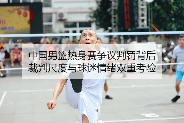 中国男篮热身赛争议判罚背后 裁判尺度与球迷情绪双重考验